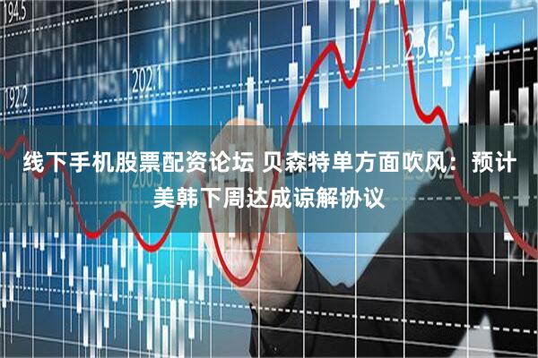 线下手机股票配资论坛 贝森特单方面吹风：预计美韩下周达成谅解协议