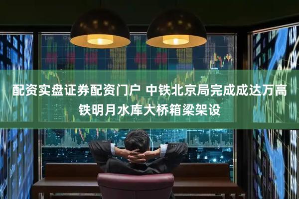 配资实盘证券配资门户 中铁北京局完成成达万高铁明月水库大桥箱梁架设