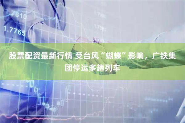 股票配资最新行情 受台风“蝴蝶”影响，广铁集团停运多趟列车