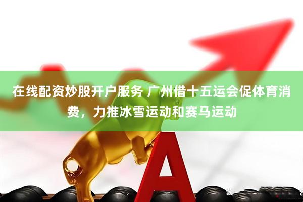 在线配资炒股开户服务 广州借十五运会促体育消费，力推冰雪运动和赛马运动