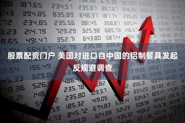 股票配资门户 美国对进口自中国的铝制餐具发起反规避调查