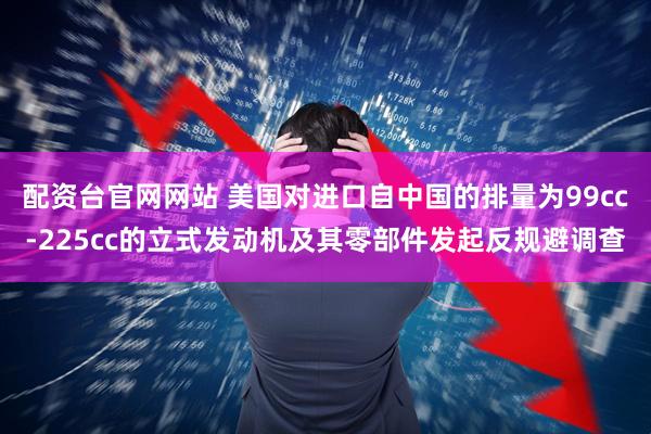 配资台官网网站 美国对进口自中国的排量为99cc-225cc的立式发动机及其零部件发起反规避调查