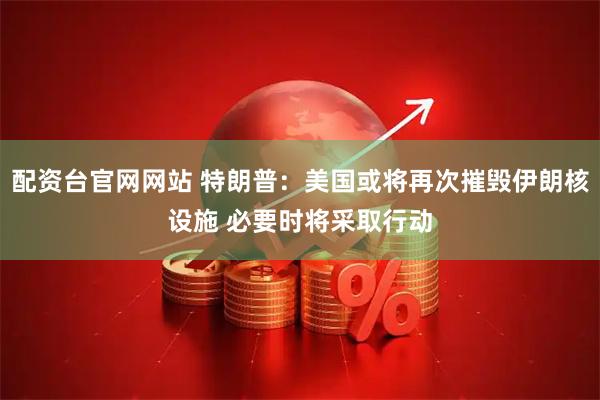 配资台官网网站 特朗普：美国或将再次摧毁伊朗核设施 必要时将采取行动