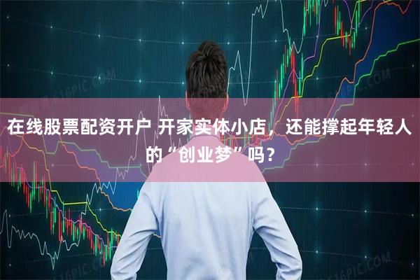 在线股票配资开户 开家实体小店，还能撑起年轻人的“创业梦”吗？