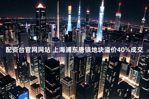 配资台官网网站 上海浦东唐镇地块溢价40%成交
