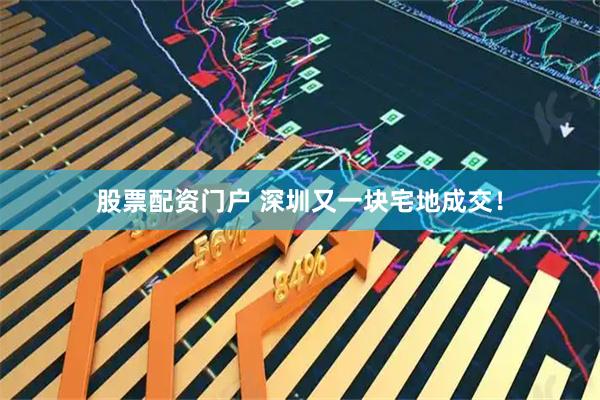 股票配资门户 深圳又一块宅地成交！