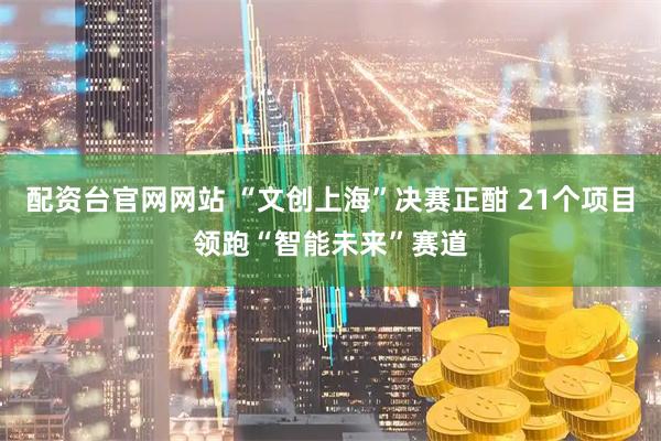配资台官网网站 “文创上海”决赛正酣 21个项目领跑“智能未来”赛道