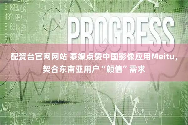 配资台官网网站 泰媒点赞中国影像应用Meitu，契合东南亚用户“颜值”需求