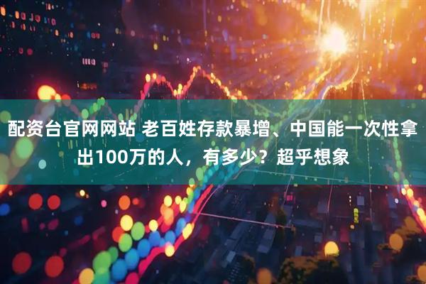 配资台官网网站 老百姓存款暴增、中国能一次性拿出100万的人，有多少？超乎想象