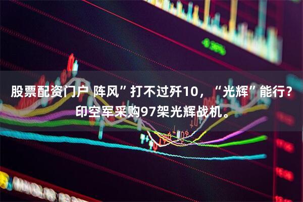 股票配资门户 阵风”打不过歼10，“光辉”能行？印空军采购97架光辉战机。