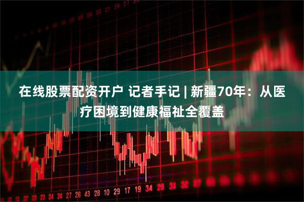 在线股票配资开户 记者手记 | 新疆70年：从医疗困境到健康福祉全覆盖