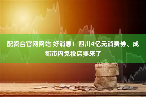 配资台官网网站 好消息！四川4亿元消费券、成都市内免税店要来了