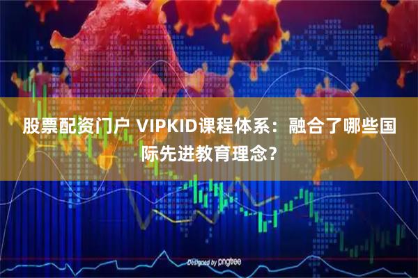 股票配资门户 VIPKID课程体系：融合了哪些国际先进教育理念？