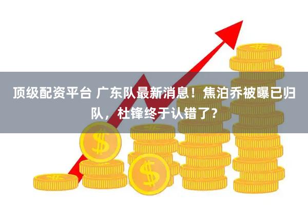 顶级配资平台 广东队最新消息！焦泊乔被曝已归队，杜锋终于认错了？