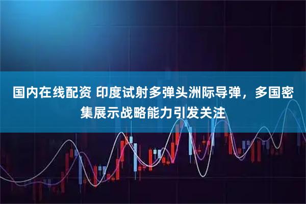 国内在线配资 印度试射多弹头洲际导弹，多国密集展示战略能力引发关注