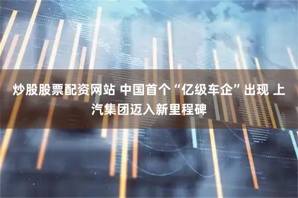 炒股股票配资网站 中国首个“亿级车企”出现 上汽集团迈入新里程碑