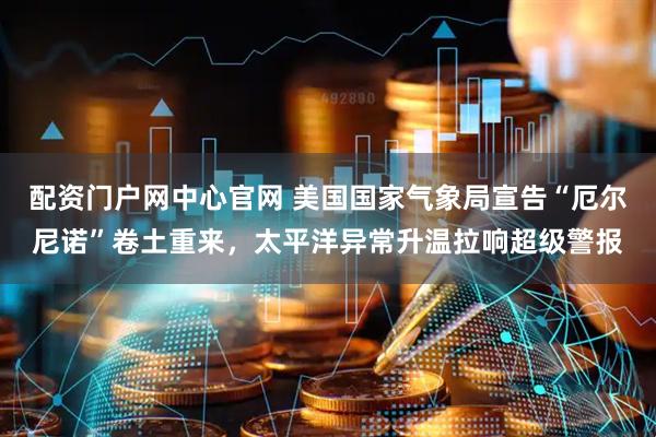 配资门户网中心官网 美国国家气象局宣告“厄尔尼诺”卷土重来，太平洋异常升温拉响超级警报