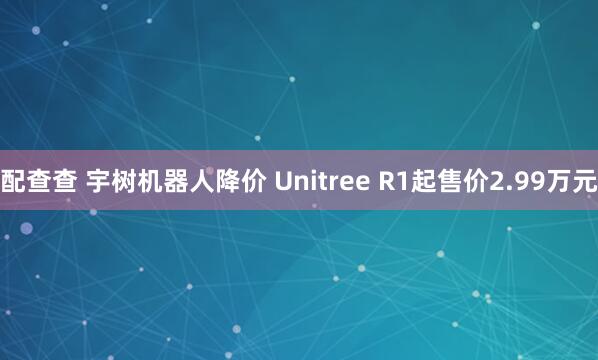 配查查 宇树机器人降价 Unitree R1起售价2.99万元