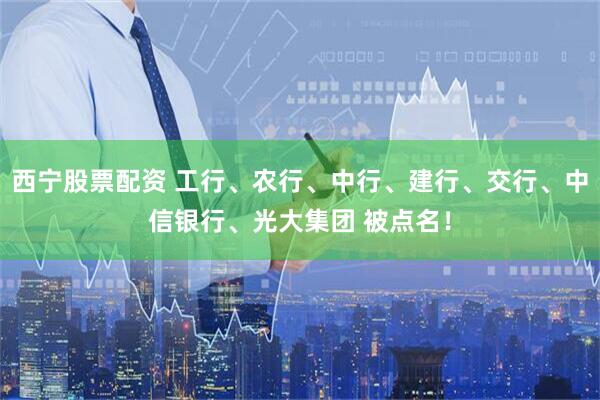 西宁股票配资 工行、农行、中行、建行、交行、中信银行、光大集团 被点名！