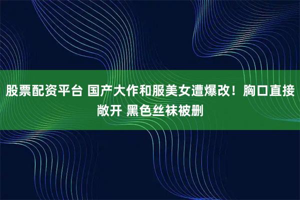 股票配资平台 国产大作和服美女遭爆改！胸口直接敞开 黑色丝袜被删