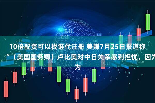 10倍配资可以找谁代注册 美媒7月25日报道称：“（美国国务卿）卢比奥对中日关系感到担忧，因为